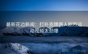 最新花边新闻：打扑克牌两人剧烈运动视频太劲爆