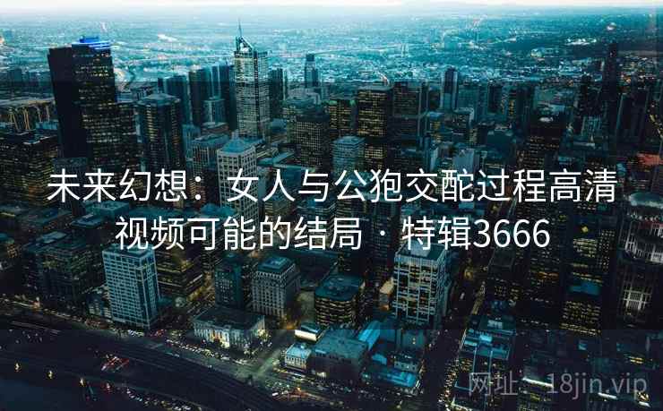 未来幻想:女人与公狍交酡过程高清视频可能的结局 · 特辑3666 未来幻想:女人与公狍交酡过程高清视频可能的结局 · 特辑3666
