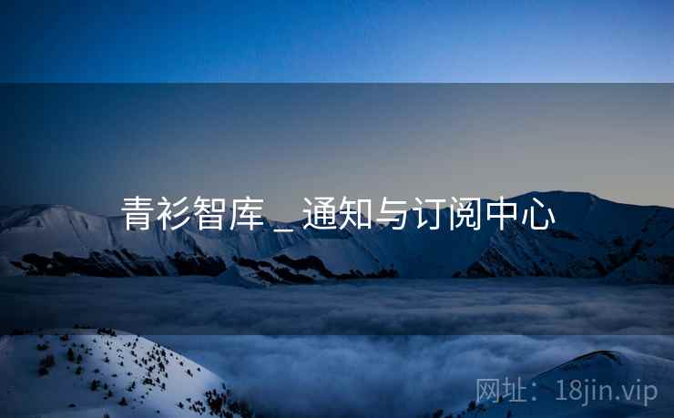 青衫智库 _ 通知与订阅中心 青衫智库 _ 通知与订阅中心