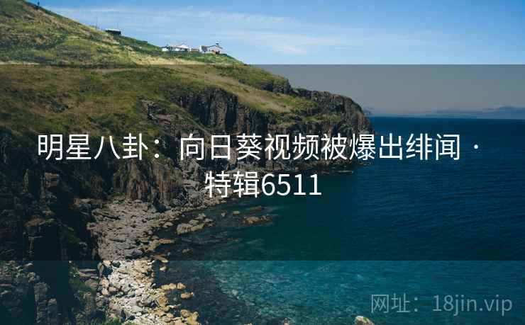 明星八卦:向日葵视频被爆出绯闻 · 特辑6511 明星八卦:向日葵视频被爆出绯闻 · 特辑6511