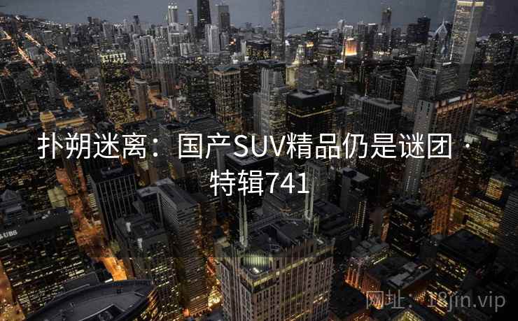 扑朔迷离:国产SUV精品仍是谜团 · 特辑741 扑朔迷离:国产SUV精品仍是谜团 · 特辑741