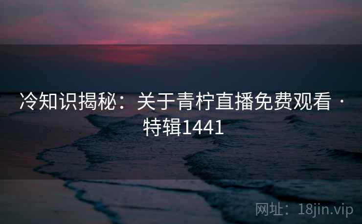 冷知识揭秘:关于青柠直播免费观看 · 特辑1441 冷知识揭秘:关于青柠直播免费观看 · 特辑1441