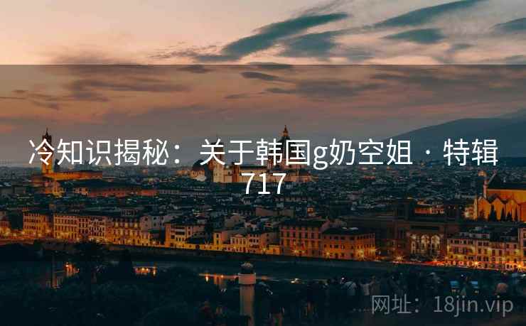 冷知识揭秘:关于韩国g奶空姐 · 特辑717 冷知识揭秘:关于韩国g奶空姐 · 特辑717