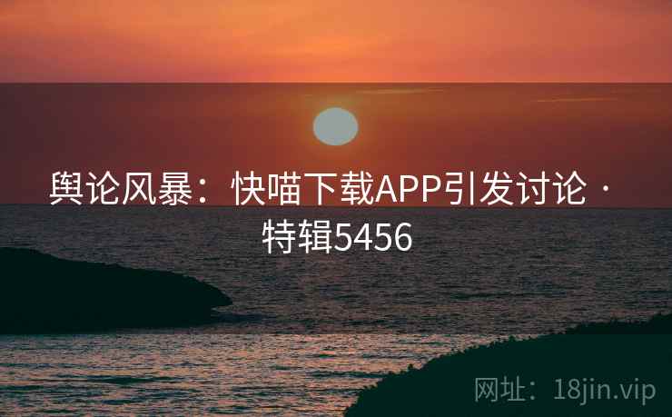 舆论风暴:快喵下载APP引发讨论 · 特辑5456 舆论风暴:快喵下载APP引发讨论 · 特辑5456