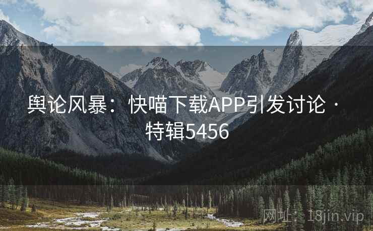 舆论风暴:快喵下载APP引发讨论 · 特辑5456 舆论风暴:快喵下载APP引发讨论 · 特辑5456