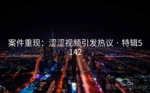 案件重现：涩涩视频引发热议 · 特辑5142