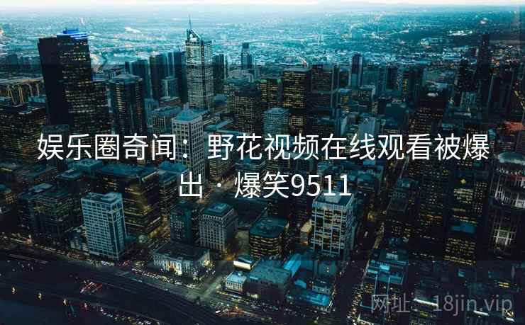娱乐圈奇闻:野花视频在线观看被爆出 · 爆笑9511 娱乐圈奇闻:野花视频在线观看被爆出 · 爆笑9511
