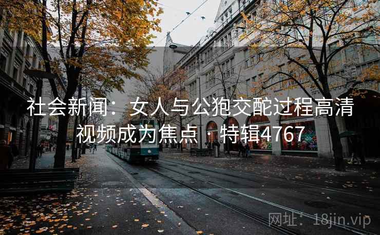 社会新闻:女人与公狍交酡过程高清视频成为焦点 · 特辑4767 社会新闻:女人与公狍交酡过程高清视频成为焦点 · 特辑4767