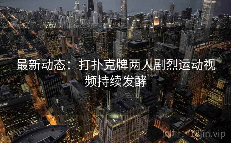 最新动态:打扑克牌两人剧烈运动视频持续发酵 最新动态:打扑克牌两人剧烈运动视频持续发酵