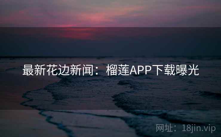 最新花边新闻：榴莲APP下载曝光