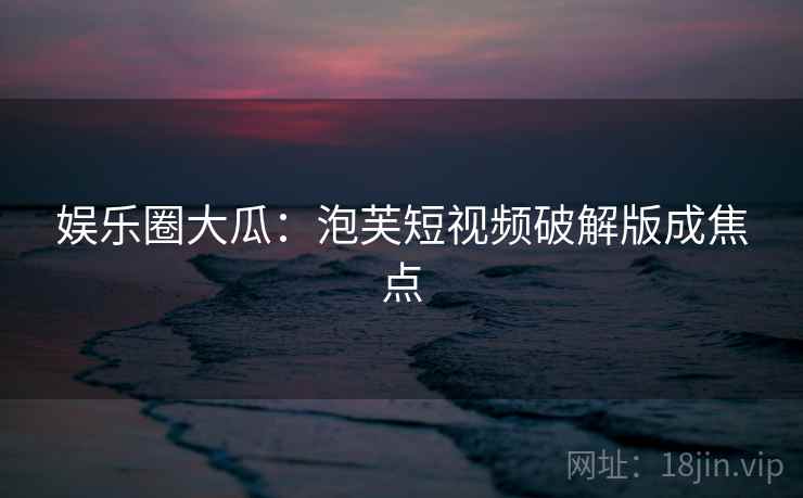 娱乐圈大瓜：泡芙短视频破解版成焦点